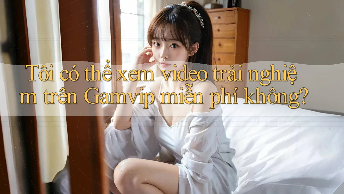 Tôi có thể xem video trải nghiệm trên Gamvip miễn phí không? Tôi có thể xem video trải nghiệm trên Gamvip miễn phí không?
