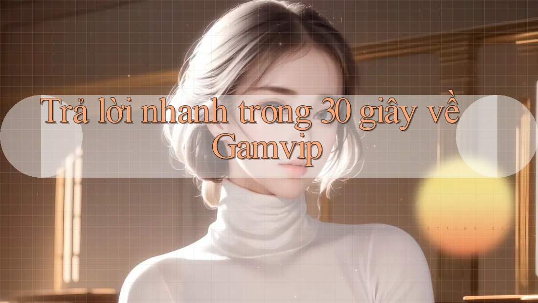 Trả lời nhanh trong 30 giây về Gamvip Trả lời nhanh trong 30 giây về Gamvip