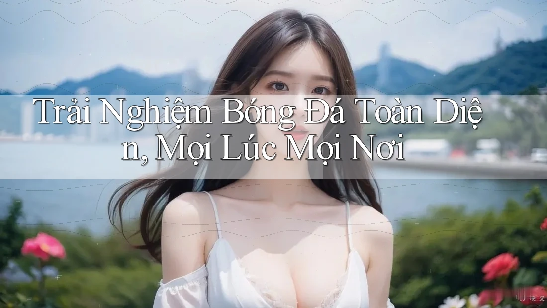 Trải Nghiệm Bóng Đá Toàn Diện, Mọi Lúc Mọi Nơi