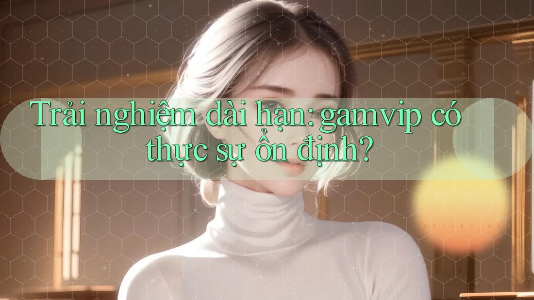 Trải nghiệm dài hạn: gamvip có thực sự ổn định? Trải nghiệm dài hạn: gamvip có thực sự ổn định?