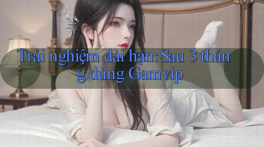 Trải nghiệm dài hạn: Sau 3 tháng dùng Gamvip