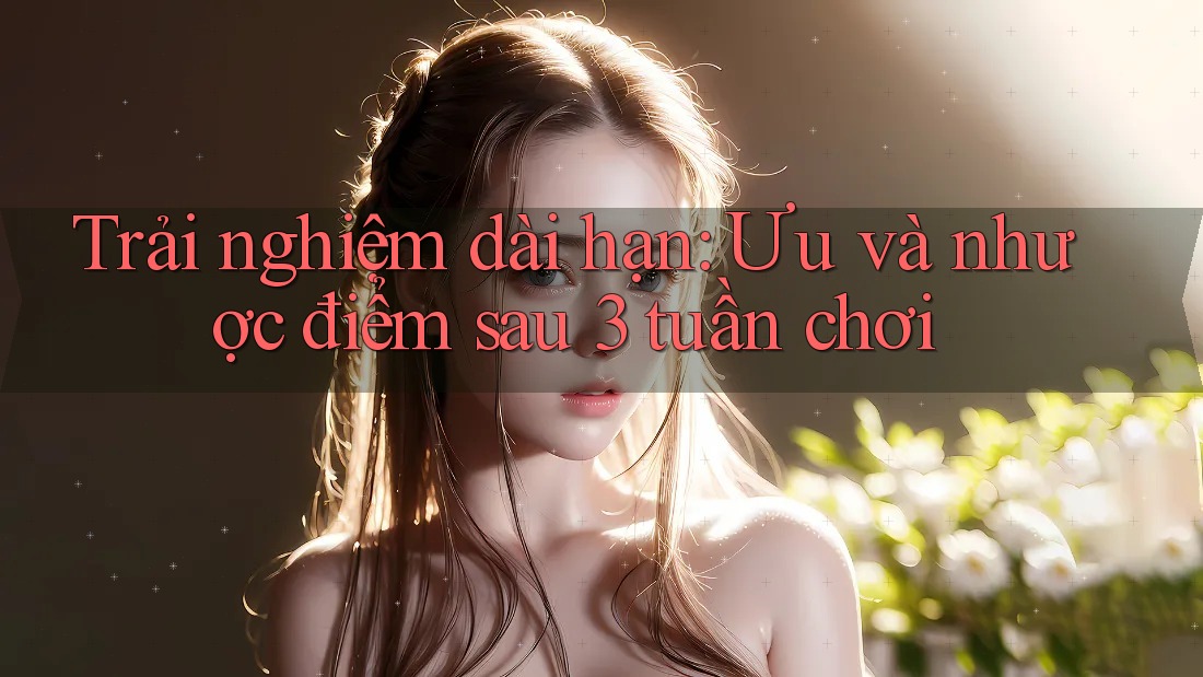 Trải nghiệm dài hạn: Ưu và nhược điểm sau 3 tuần chơi Trải nghiệm dài hạn: Ưu và nhược điểm sau 3 tuần chơi