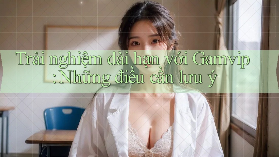 Trải nghiệm dài hạn với Gamvip: Những điều cần lưu ý Trải nghiệm dài hạn với Gamvip: Những điều cần lưu ý