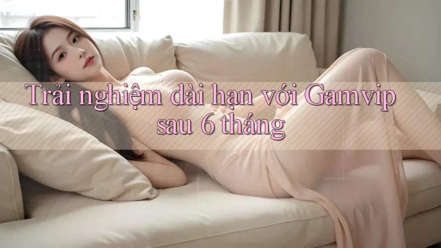 Trải nghiệm dài hạn với Gamvip sau 6 tháng Trải nghiệm dài hạn với Gamvip sau 6 tháng