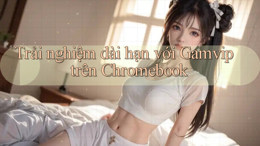 Trải nghiệm dài hạn với Gamvip trên Chromebook Trải nghiệm dài hạn với Gamvip trên Chromebook