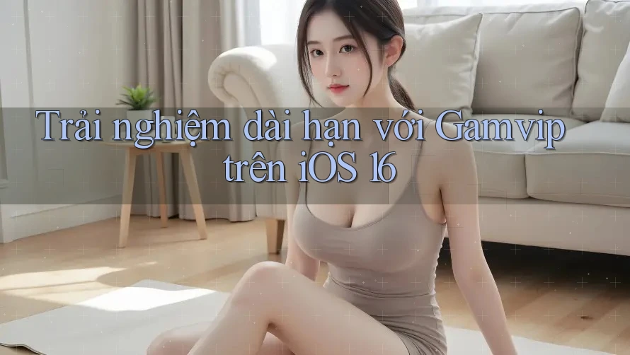 Trải nghiệm dài hạn với Gamvip trên iOS 16 Trải nghiệm dài hạn với Gamvip trên iOS 16