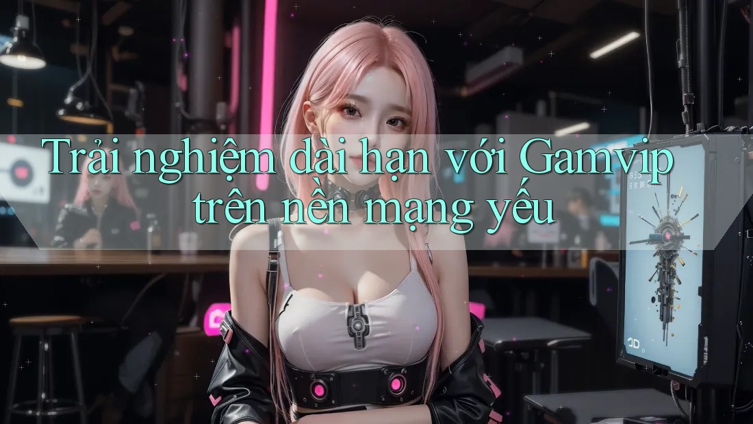 Trải nghiệm dài hạn với Gamvip trên nền mạng yếu Trải nghiệm dài hạn với Gamvip trên nền mạng yếu