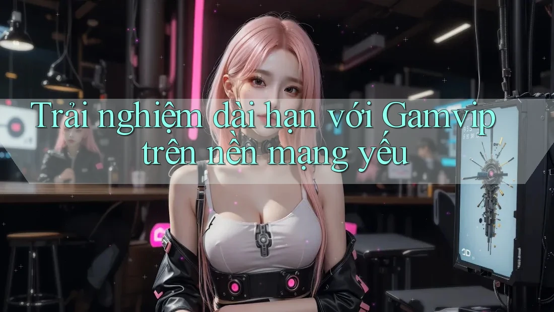 Trải nghiệm dài hạn với Gamvip trên nền mạng yếu Trải nghiệm dài hạn với Gamvip trên nền mạng yếu