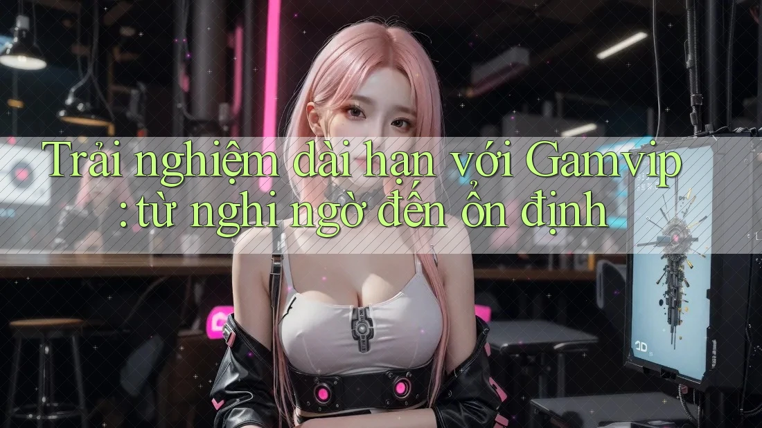 Trải nghiệm dài hạn với Gamvip: từ nghi ngờ đến ổn định Trải nghiệm dài hạn với Gamvip: từ nghi ngờ đến ổn định