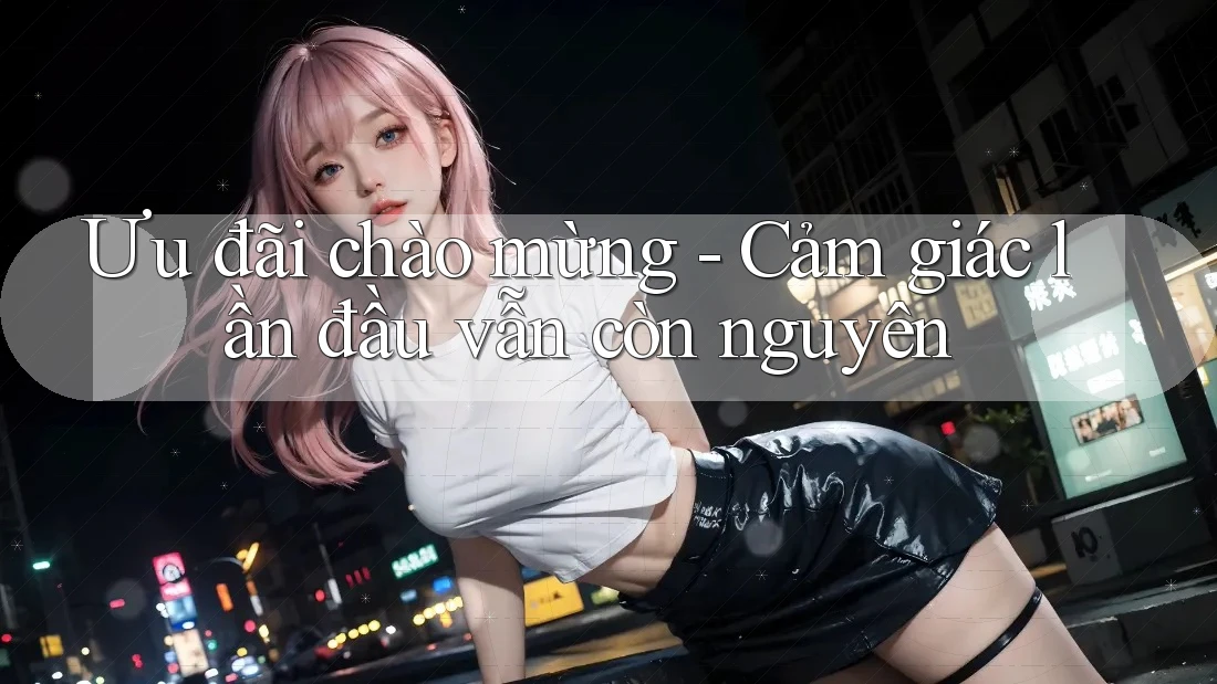 Ưu đãi chào mừng - Cảm giác lần đầu vẫn còn nguyên Ưu đãi chào mừng - Cảm giác lần đầu vẫn còn nguyên