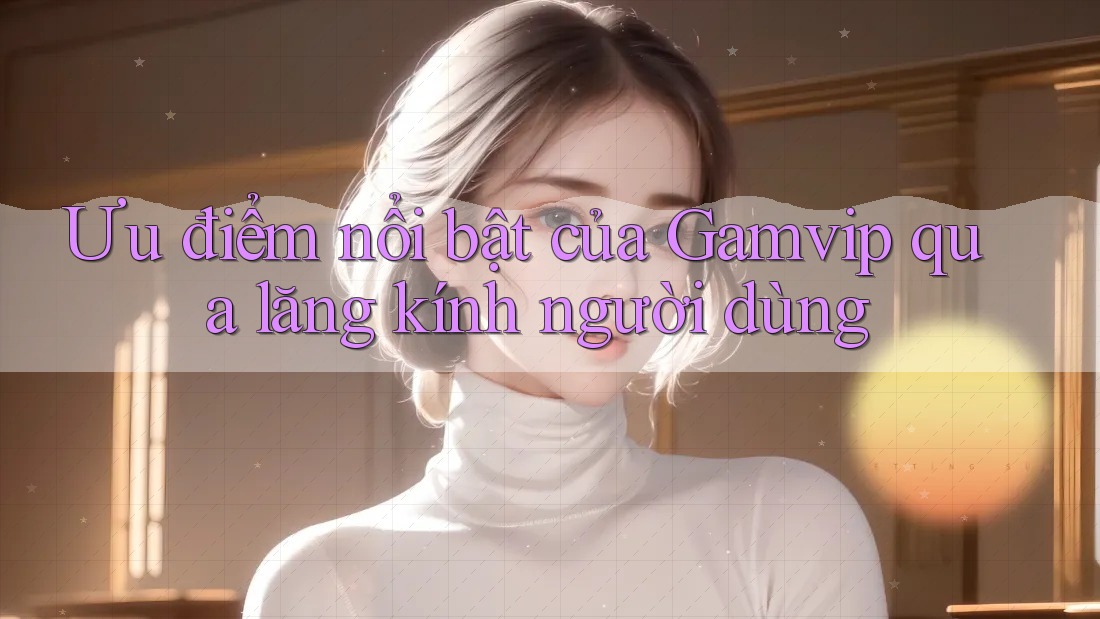 Ưu điểm nổi bật của Gamvip qua lăng kính người dùng Ưu điểm nổi bật của Gamvip qua lăng kính người dùng