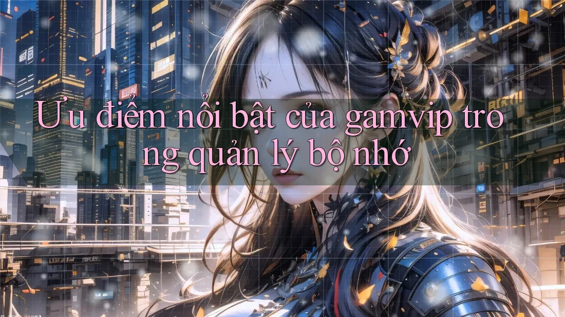Ưu điểm nổi bật của gamvip trong quản lý bộ nhớ Ưu điểm nổi bật của gamvip trong quản lý bộ nhớ
