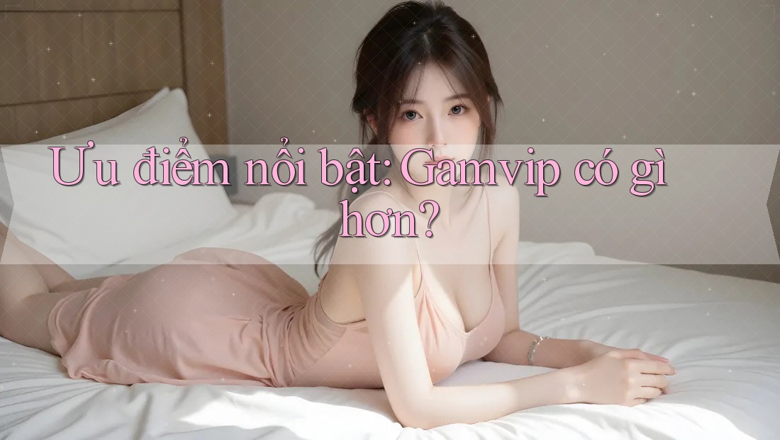 Ưu điểm nổi bật: Gamvip có gì hơn? Ưu điểm nổi bật: Gamvip có gì hơn?
