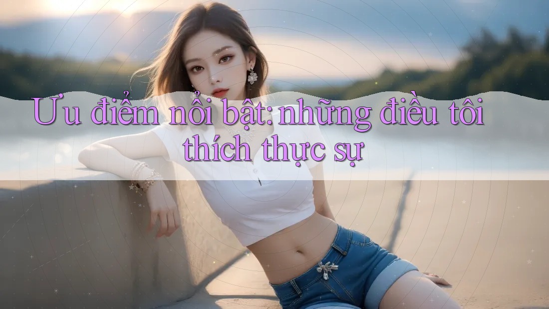 Ưu điểm nổi bật: những điều tôi thích thực sự Ưu điểm nổi bật: những điều tôi thích thực sự