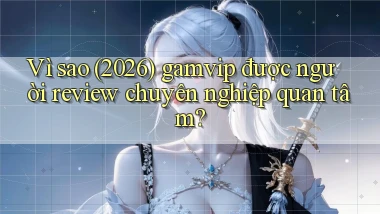 Vì sao (2026) gamvip được người review chuyên nghiệp quan tâm