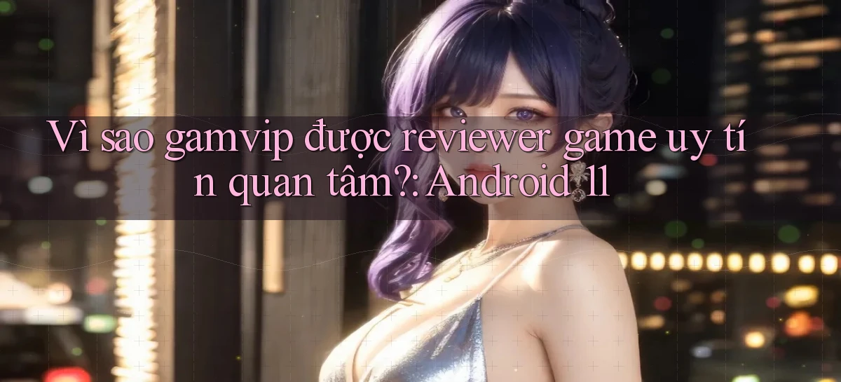 Vì sao gamvip được reviewer game uy tín quan tâm Android 11