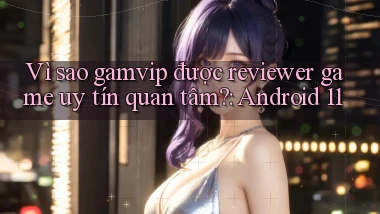 Vì sao gamvip được reviewer game uy tín quan tâm Android 11
