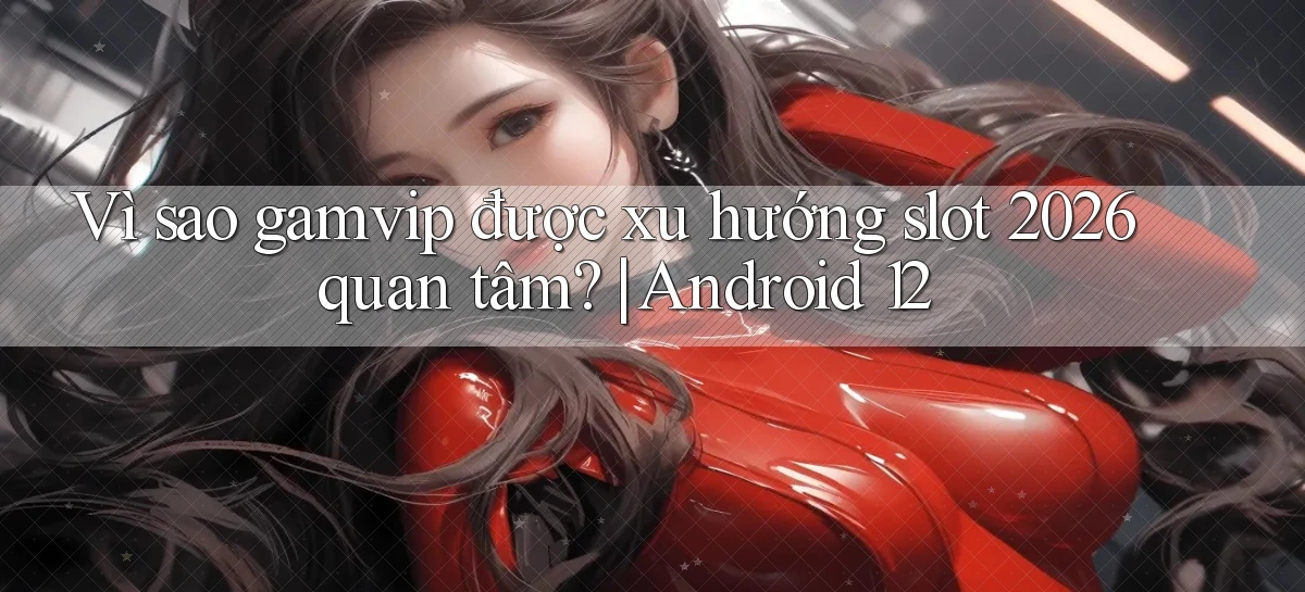 Vì sao gamvip được xu hướng slot 2026 quan tâm Android 12