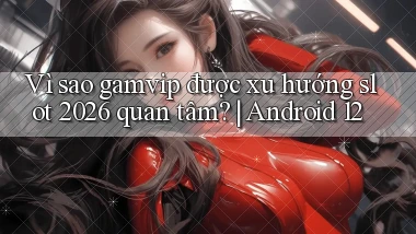 Vì sao gamvip được xu hướng slot 2026 quan tâm Android 12