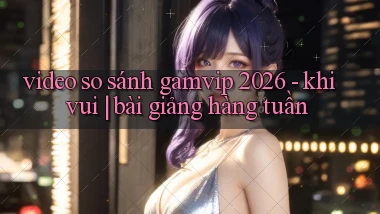 video so sánh gamvip 2026   khi vui bài giảng hàng tuần